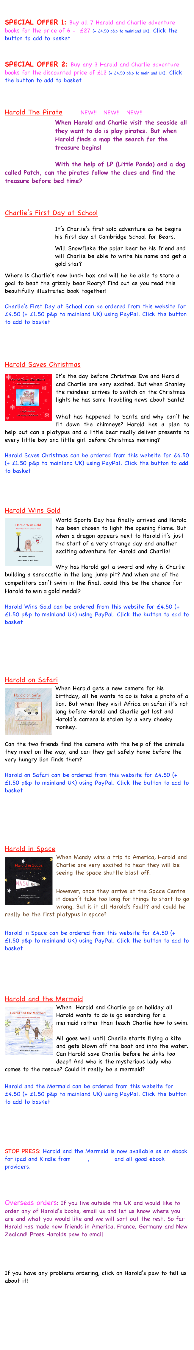 
SPECIAL OFFER 1: Buy all 7 Harold and Charlie adventure books for the price of 6 -  £27 (+ £4.50 p&p to mainland UK). Click the button to add to basket


SPECIAL OFFER 2: Buy any 3 Harold and Charlie adventure books for the discounted price of £12 (+ £4.50 p&p to mainland UK). Click the button to add to basket



Harold The Pirate        NEW!!   NEW!!   NEW!!￼
When Harold and Charlie visit the seaside all they want to do is play pirates. But when Harold finds a map the search for the treasure begins!

With the help of LP (Little Panda) and a dog called Patch, can the pirates follow the clues and find the treasure before bed time?



Charlie’s First Day at School     
￼
It’s Charlie’s first solo adventure as he begins his first day at Cambridge School for Bears. 

Will Snowflake the polar bear be his friend and will Charlie be able to write his name and get a gold star?

Where is Charlie’s new lunch box and will he be able to score a goal to beat the grizzly bear Roary? Find out as you read this beautifully illustrated book together!

Charlie’s First Day at School can be ordered from this website for £4.50 (+ £1.50 p&p to mainland UK) using PayPal. Click the button to add to basket




Harold Saves Christmas
It’s the￼ day before Christmas Eve and Harold and Charlie are very excited. But when Stanley the reindeer arrives to switch on the Christmas lights he has some troubling news about Santa!

What has happened to Santa and why can’t he fit down the chimneys? Harold has a plan to help but can a platypus and a little bear really deliver presents to every little boy and little girl before Christmas morning?

Harold Saves Christmas can be ordered from this website for £4.50 (+ £1.50 p&p to mainland UK) using PayPal. Click the button to add to basket




Harold Wins Gold
World Sports Day h￼as finally arrived and Harold has been chosen to light the opening flame. But when a dragon appears next to Harold it’s just the start of a very strange day and another exciting adventure for Harold and Charlie!

Why has Harold got a sword and why is Charlie building a sandcastle in the long jump pit? And when one of the competitors can’t swim in the final, could this be the chance for Harold to win a gold medal?

Harold Wins Gold can be ordered from this website for £4.50 (+ £1.50 p&p to mainland UK) using PayPal. Click the button to add to basket





Harold on Safari
￼When Harold gets a new camera for his birthday, all he wants to do is take a photo of a lion. But when they visit Africa on safari it’s not long before Harold and Charlie get lost and Harold’s camera is stolen by a very cheeky monkey.

Can the two friends find the camera with the help of the animals they meet on the way, and can they get safely home before the very hungry lion finds them?

Harold on Safari can be ordered from this website for £4.50 (+ £1.50 p&p to mainland UK) using PayPal. Click the button to add to basket





Harold in Space 
￼When Mandy wins a trip to America, Harold and Charlie are very excited to hear they will be seeing the space shuttle blast off.

However, once they arrive at the Space Centre it doesn’t take too long for things to start to go wrong. But is it all Harold's fault? and could he really be the first platypus in space?

Harold in Space can be ordered from this website for £4.50 (+ £1.50 p&p to mainland UK) using PayPal. Click the button to add to basket




Harold and the Mermaid
When￼  Harold and Charlie go on holiday all Harold wants to do is go searching for a mermaid rather than teach Charlie how to swim. 

All goes well until Charlie starts flying a kite and gets blown off the boat and into the water. Can Harold save Charlie before he sinks too deep? And who is the mysterious lady who comes to the rescue? Could it really be a mermaid? 

Harold and the Mermaid can be ordered from this website for £4.50 (+ £1.50 p&p to mainland UK) using PayPal. Click the button to add to basket





STOP PRESS: Harold and the Mermaid is now available as an ebook for ipad and Kindle from Apple, Amazon and all good ebook providers.



Overseas orders: If you live outside the UK and would like to order any of Harold’s books, email us and let us know where you are and what you would like and we will sort out the rest. So far Harold has made new friends in America, France, Germany and New Zealand! Press Harolds paw to email




If you have any problems ordering, click on Harold’s paw to tell us about it! 







